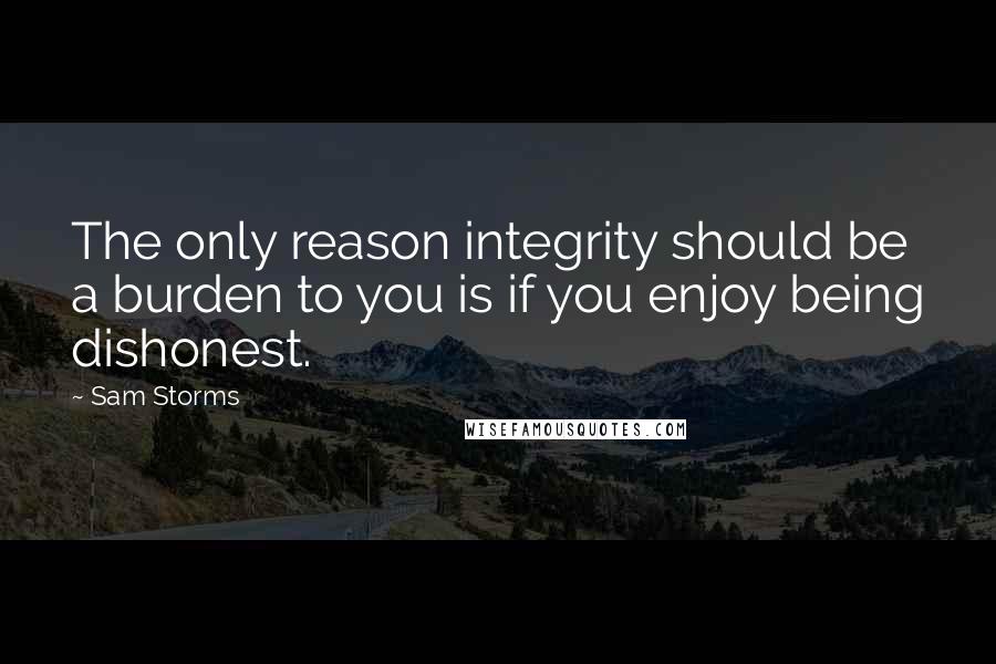 Sam Storms Quotes: The only reason integrity should be a burden to you is if you enjoy being dishonest.