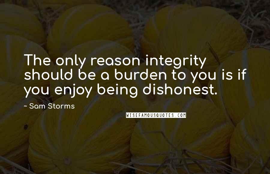 Sam Storms Quotes: The only reason integrity should be a burden to you is if you enjoy being dishonest.