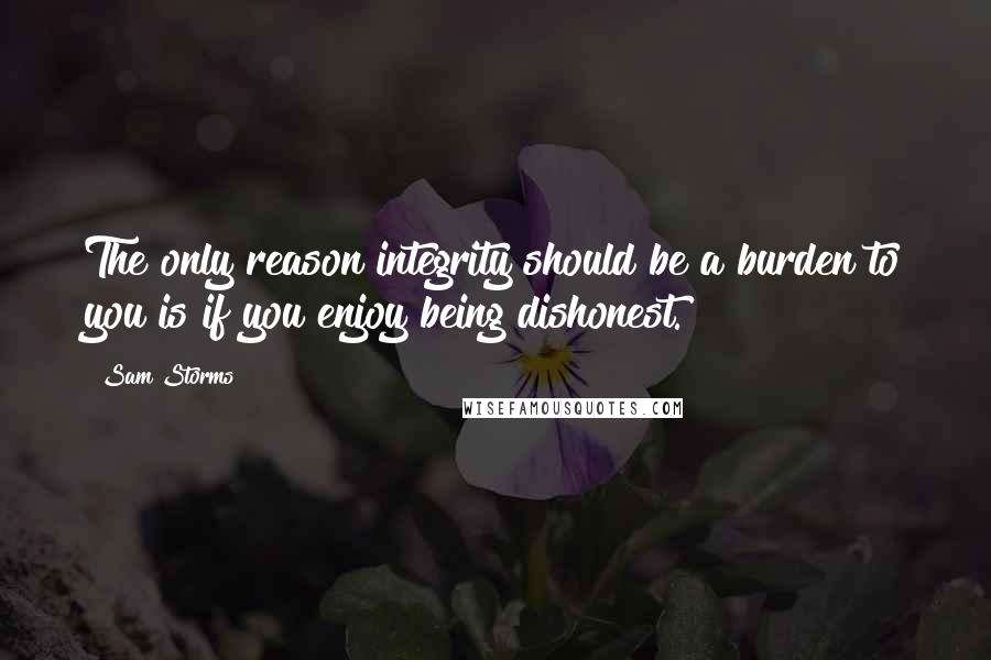 Sam Storms Quotes: The only reason integrity should be a burden to you is if you enjoy being dishonest.