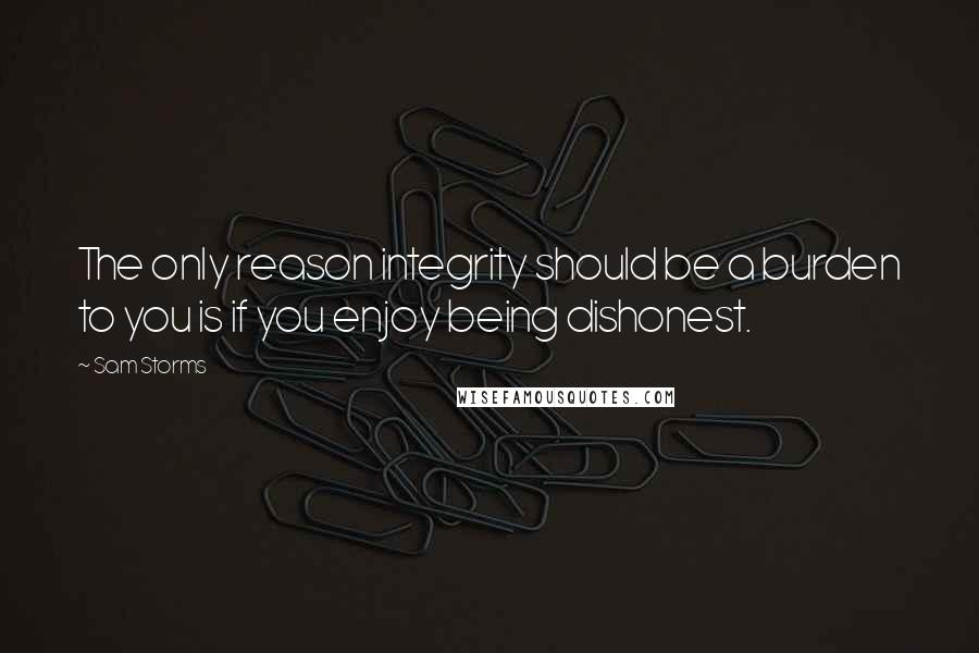 Sam Storms Quotes: The only reason integrity should be a burden to you is if you enjoy being dishonest.