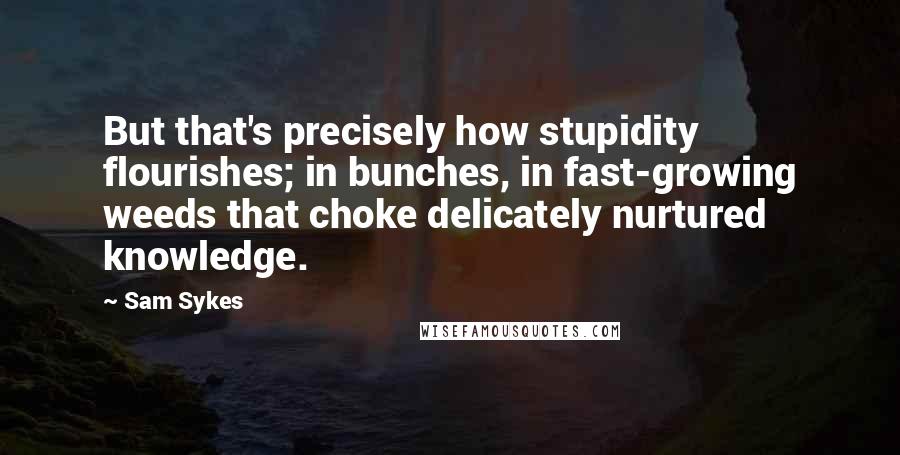 Sam Sykes Quotes: But that's precisely how stupidity flourishes; in bunches, in fast-growing weeds that choke delicately nurtured knowledge.