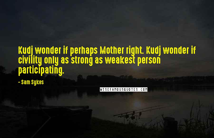 Sam Sykes Quotes: Kudj wonder if perhaps Mother right. Kudj wonder if civility only as strong as weakest person participating.