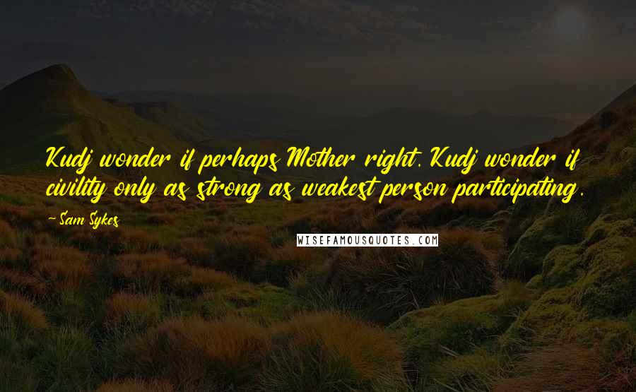 Sam Sykes Quotes: Kudj wonder if perhaps Mother right. Kudj wonder if civility only as strong as weakest person participating.