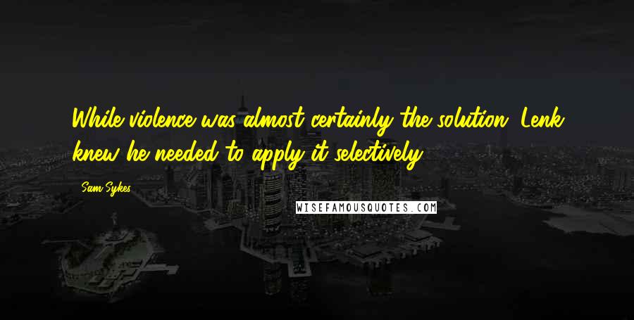 Sam Sykes Quotes: While violence was almost certainly the solution, Lenk knew he needed to apply it selectively.