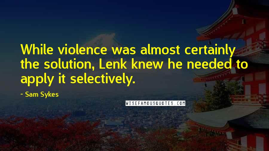 Sam Sykes Quotes: While violence was almost certainly the solution, Lenk knew he needed to apply it selectively.