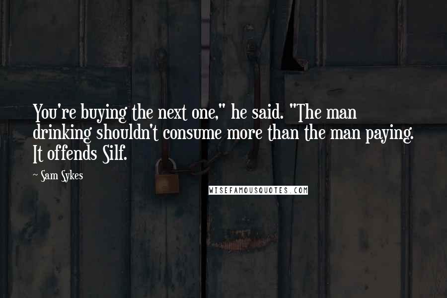 Sam Sykes Quotes: You're buying the next one," he said. "The man drinking shouldn't consume more than the man paying. It offends Silf.