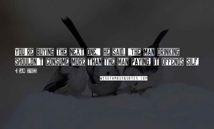 Sam Sykes Quotes: You're buying the next one," he said. "The man drinking shouldn't consume more than the man paying. It offends Silf.