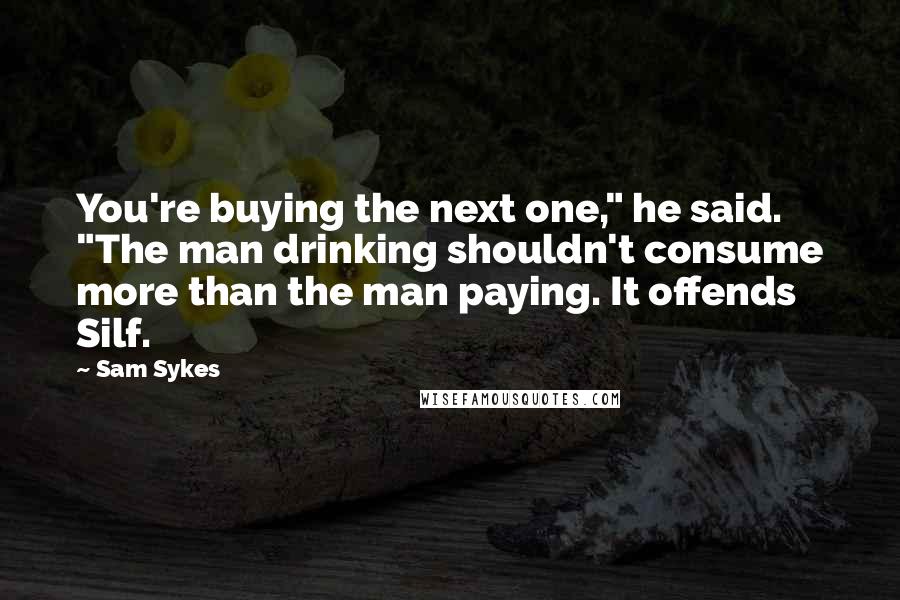 Sam Sykes Quotes: You're buying the next one," he said. "The man drinking shouldn't consume more than the man paying. It offends Silf.