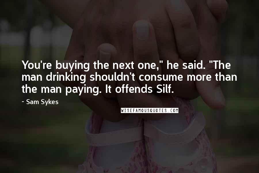 Sam Sykes Quotes: You're buying the next one," he said. "The man drinking shouldn't consume more than the man paying. It offends Silf.