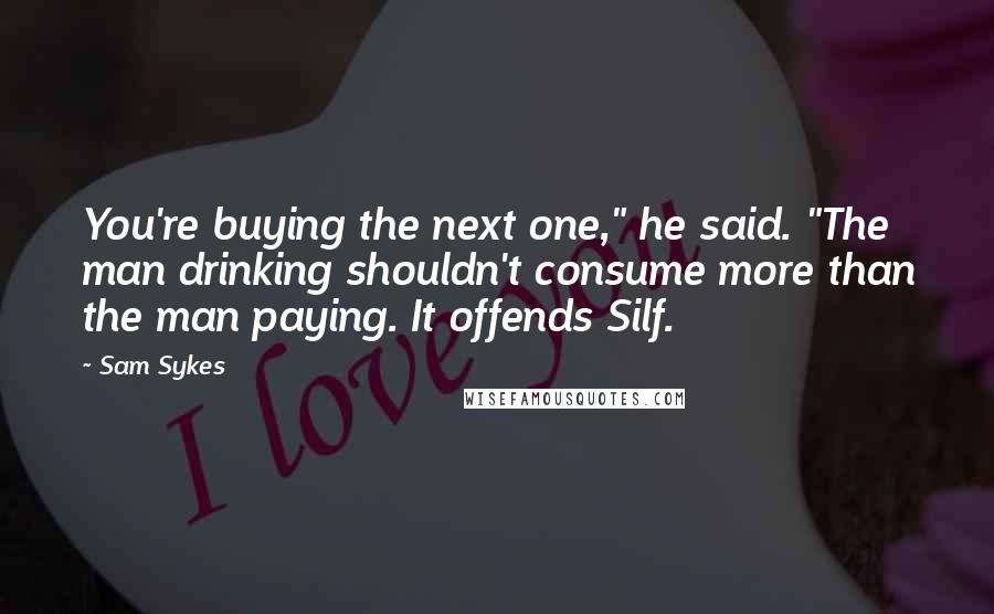 Sam Sykes Quotes: You're buying the next one," he said. "The man drinking shouldn't consume more than the man paying. It offends Silf.