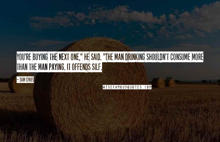 Sam Sykes Quotes: You're buying the next one," he said. "The man drinking shouldn't consume more than the man paying. It offends Silf.