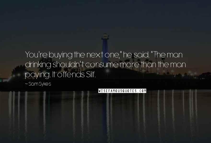 Sam Sykes Quotes: You're buying the next one," he said. "The man drinking shouldn't consume more than the man paying. It offends Silf.