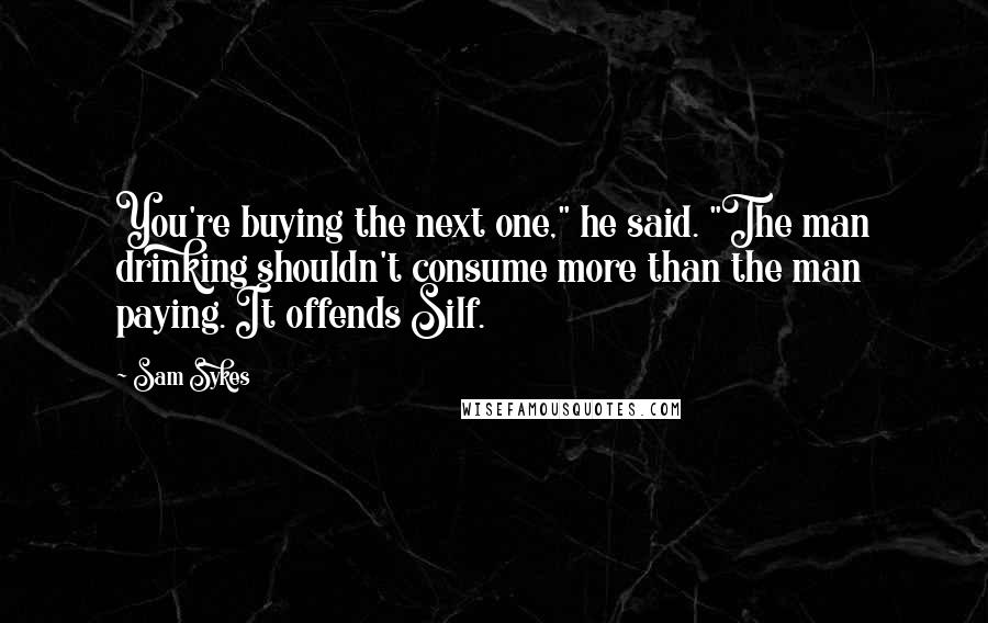 Sam Sykes Quotes: You're buying the next one," he said. "The man drinking shouldn't consume more than the man paying. It offends Silf.