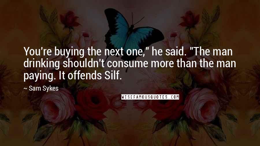 Sam Sykes Quotes: You're buying the next one," he said. "The man drinking shouldn't consume more than the man paying. It offends Silf.