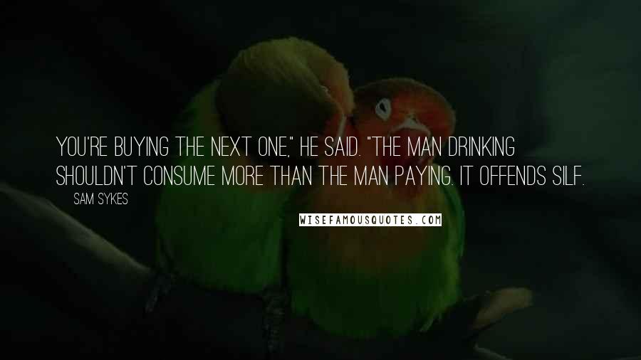 Sam Sykes Quotes: You're buying the next one," he said. "The man drinking shouldn't consume more than the man paying. It offends Silf.