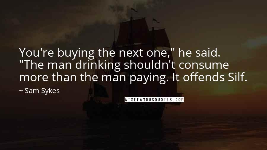 Sam Sykes Quotes: You're buying the next one," he said. "The man drinking shouldn't consume more than the man paying. It offends Silf.