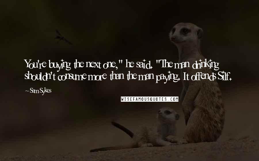 Sam Sykes Quotes: You're buying the next one," he said. "The man drinking shouldn't consume more than the man paying. It offends Silf.