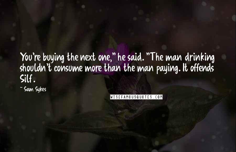 Sam Sykes Quotes: You're buying the next one," he said. "The man drinking shouldn't consume more than the man paying. It offends Silf.