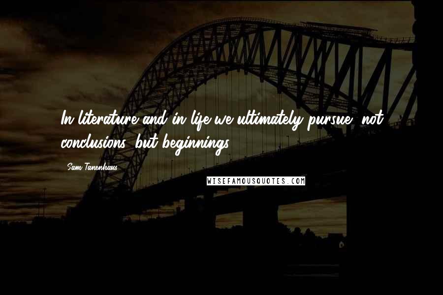 Sam Tanenhaus Quotes: In literature and in life we ultimately pursue, not conclusions, but beginnings.