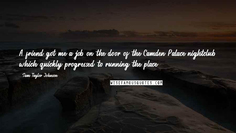 Sam Taylor-Johnson Quotes: A friend got me a job on the door of the Camden Palace nightclub, which quickly progressed to running the place.