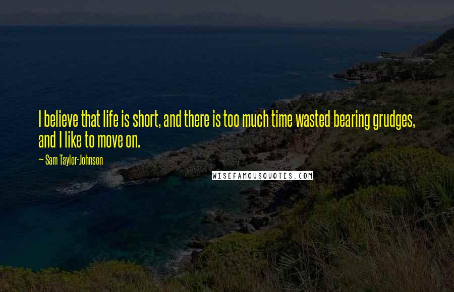 Sam Taylor-Johnson Quotes: I believe that life is short, and there is too much time wasted bearing grudges, and I like to move on.