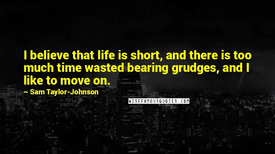 Sam Taylor-Johnson Quotes: I believe that life is short, and there is too much time wasted bearing grudges, and I like to move on.