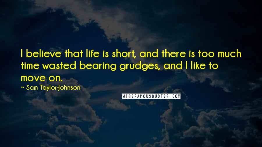 Sam Taylor-Johnson Quotes: I believe that life is short, and there is too much time wasted bearing grudges, and I like to move on.