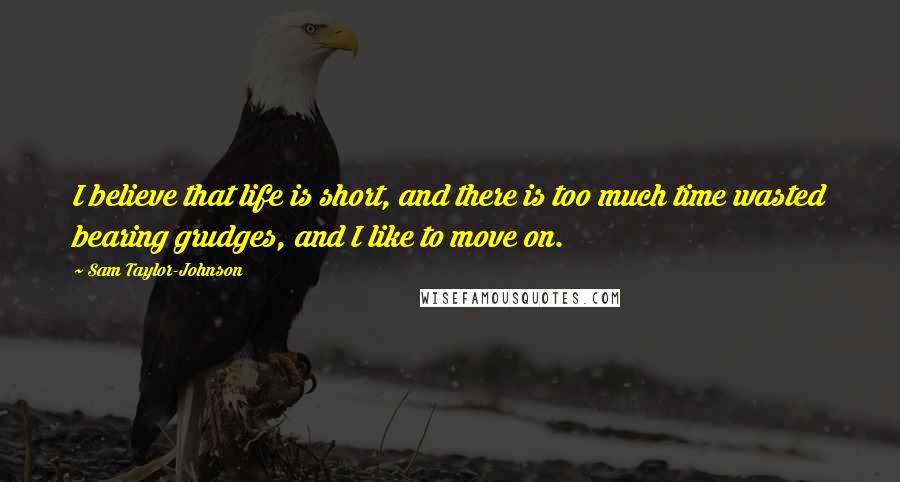Sam Taylor-Johnson Quotes: I believe that life is short, and there is too much time wasted bearing grudges, and I like to move on.