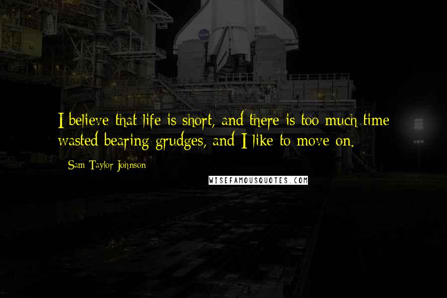 Sam Taylor-Johnson Quotes: I believe that life is short, and there is too much time wasted bearing grudges, and I like to move on.