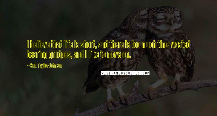 Sam Taylor-Johnson Quotes: I believe that life is short, and there is too much time wasted bearing grudges, and I like to move on.
