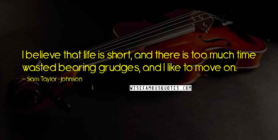 Sam Taylor-Johnson Quotes: I believe that life is short, and there is too much time wasted bearing grudges, and I like to move on.