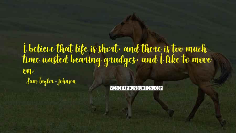 Sam Taylor-Johnson Quotes: I believe that life is short, and there is too much time wasted bearing grudges, and I like to move on.