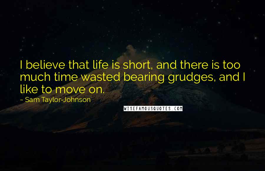 Sam Taylor-Johnson Quotes: I believe that life is short, and there is too much time wasted bearing grudges, and I like to move on.