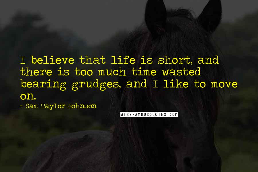 Sam Taylor-Johnson Quotes: I believe that life is short, and there is too much time wasted bearing grudges, and I like to move on.