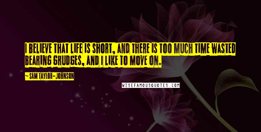 Sam Taylor-Johnson Quotes: I believe that life is short, and there is too much time wasted bearing grudges, and I like to move on.