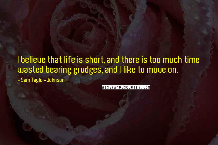 Sam Taylor-Johnson Quotes: I believe that life is short, and there is too much time wasted bearing grudges, and I like to move on.
