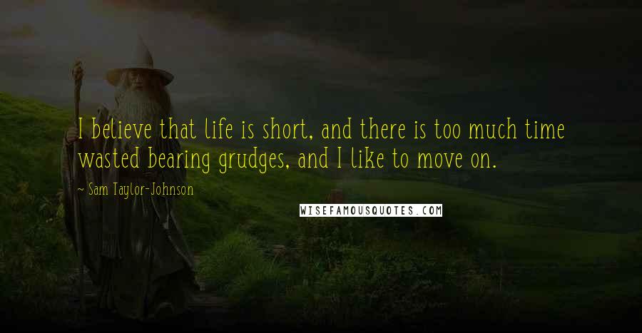 Sam Taylor-Johnson Quotes: I believe that life is short, and there is too much time wasted bearing grudges, and I like to move on.