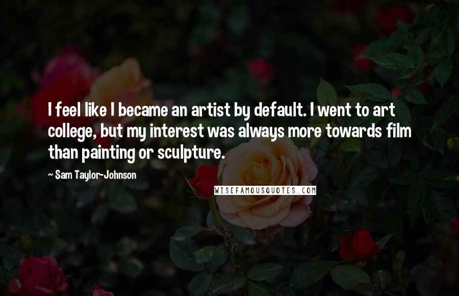 Sam Taylor-Johnson Quotes: I feel like I became an artist by default. I went to art college, but my interest was always more towards film than painting or sculpture.