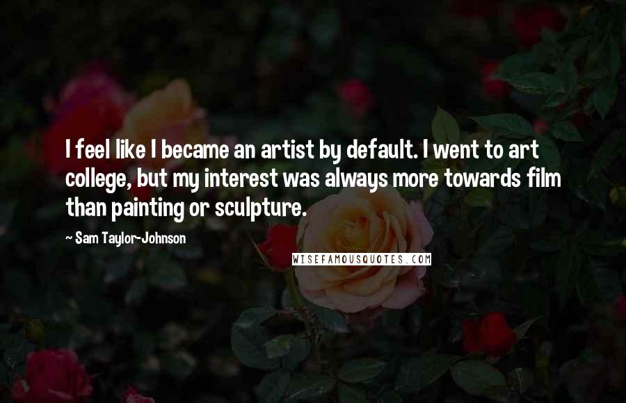 Sam Taylor-Johnson Quotes: I feel like I became an artist by default. I went to art college, but my interest was always more towards film than painting or sculpture.