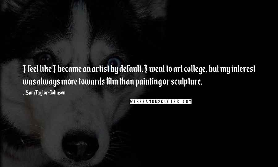 Sam Taylor-Johnson Quotes: I feel like I became an artist by default. I went to art college, but my interest was always more towards film than painting or sculpture.