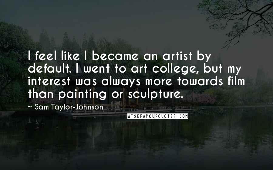 Sam Taylor-Johnson Quotes: I feel like I became an artist by default. I went to art college, but my interest was always more towards film than painting or sculpture.