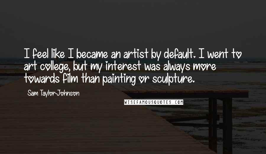 Sam Taylor-Johnson Quotes: I feel like I became an artist by default. I went to art college, but my interest was always more towards film than painting or sculpture.