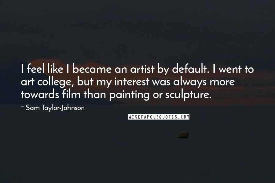 Sam Taylor-Johnson Quotes: I feel like I became an artist by default. I went to art college, but my interest was always more towards film than painting or sculpture.