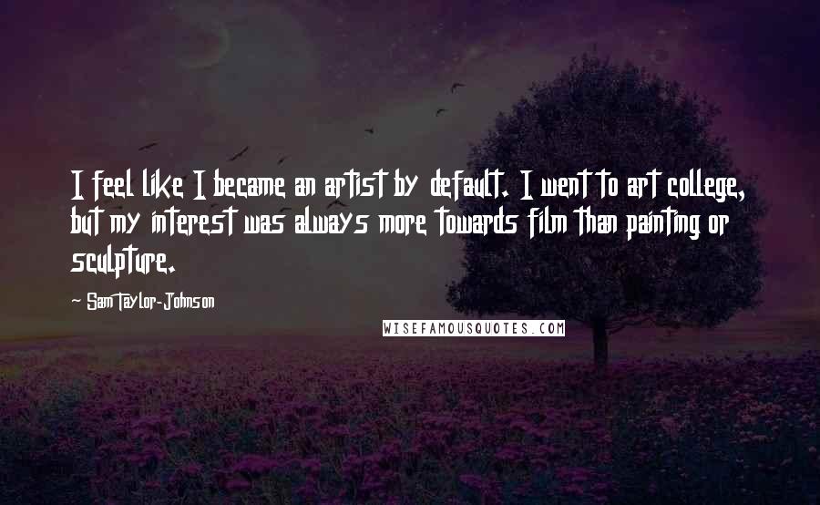 Sam Taylor-Johnson Quotes: I feel like I became an artist by default. I went to art college, but my interest was always more towards film than painting or sculpture.