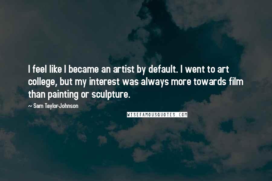 Sam Taylor-Johnson Quotes: I feel like I became an artist by default. I went to art college, but my interest was always more towards film than painting or sculpture.