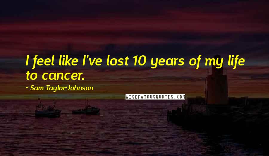 Sam Taylor-Johnson Quotes: I feel like I've lost 10 years of my life to cancer.