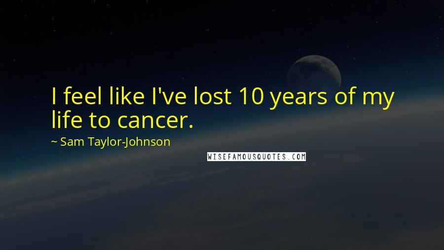 Sam Taylor-Johnson Quotes: I feel like I've lost 10 years of my life to cancer.