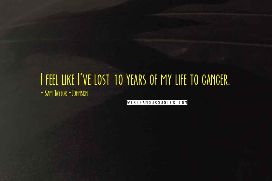 Sam Taylor-Johnson Quotes: I feel like I've lost 10 years of my life to cancer.