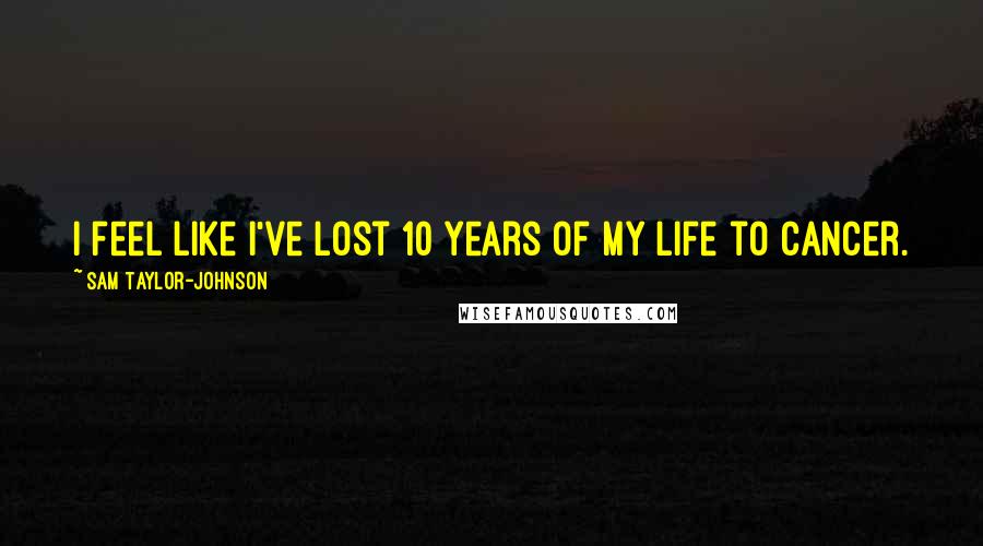 Sam Taylor-Johnson Quotes: I feel like I've lost 10 years of my life to cancer.