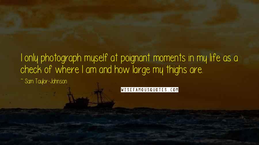 Sam Taylor-Johnson Quotes: I only photograph myself at poignant moments in my life as a check of where I am and how large my thighs are.